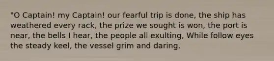 "O Captain! my Captain! our fearful trip is done, the ship has weathered every rack, the prize we sought is won, the port is near, the bells I hear, the people all exulting, While follow eyes the steady keel, the vessel grim and daring.