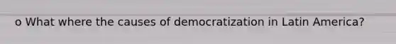 o What where the causes of democratization in Latin America?