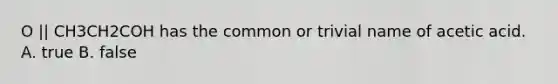 O || CH3CH2COH has the common or trivial name of acetic acid. A. true B. false