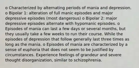 o Characterized by alternating periods of mania and depression. o Bipolar 1: alteration of full manic episodes and major depressive episodes (most dangerous) o Bipolar 2: major depressive episodes alternate with hypomanic episodes. o Episodes of mania can last a few days or several months, but they usually take a few weeks to run their course. While the episodes of depression that follow generally last three times as long as the mania. o Episodes of mania are characterized by a sense of euphoria that does not seem to be justified by circumstances. Experience feelings of grandeur and severe thought disorganization, similar to schizophrenia.