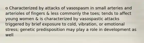 o Characterized by attacks of vasospasm in small arteries and arterioles of fingers & less commonly the toes; tends to affect young women & is characterized by vasospastic attacks triggered by brief exposure to cold, vibration, or emotional stress; genetic predisposition may play a role in development as well