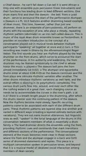 o Chief dance - he can't fall down o Can tell it is west African o Only one with ensemble pure percussion Know instruments and their functions has leading drum to lead different sections. One drum starts first and then the dawuro - the bell. From o Lead drum - serve to announce the start of the performance Atumpan o Dawuro o o PL 10-5 features another drumming based example of Akan music. This time, however, rather than just one drummer, there is an ensemble of percussionists. All perform on drums with the exception of one, who plays a steady, repeating rhythmic pattern (obstinate) on an iron bell called dawuro. This is music of the royal Akan drum ensemble known as Fontomfrom. It provides an excellent introduction to the concept of a conversation played out in musical tones between multiple participants "speaking" all together at once and in turn. o This recording was made in Ghana by the ethnomusicologist Roger Vetter. The first sounds you hear are rhythms played by the lead drummer on the from drums, which serve to announce the start of the performance. In his authority and leadership, the from drummer may be likened symbolically to the chief in whose honor the music is played o The dawuro bell joins the from almost immediately (at 0:02). o The atumpan and eguankoba drums enter at about 0:08-0:09 as the dawuro continues and the from plays one intricate rhythmic variation after another. The other drums introduce rhythmic variations as well here, and the overall effect is dizzying in its polyrhythmic complexity. The various drum parts flow into, around, and over each other like the rushing waters of a great river, each changing course as needs be to accommodate the curves in the river's path. o at 0:27 there is a breath length pause in the drumming, after which the drums reenter over the continuing pattern of the dawuro. Now the rhythms become more steady. Specific recurring patterns come to be associated with each of the different drum parts. These rhythmic patterns are layered atop one another and varied in different ways (creating a layered ostinato texture with variations). They are not mere musical utterances, but linguistic ones as well, "spoken" in the tonal language of the drums in this conversation between members of what is essentially a drum family. o The lead drummer directs the ensemble using the from, providing rhythmic cues and commands that mark transitions and different sections of the performance. The conversational element of the music becomes most clear in those sections where the from and the atumpan engage in a back and forth series of drummed statements and replies. This piece is a multipart conversation spoken in percussive tones, and beyond that it is a musical model of idealized social interaction among members of Akan society.
