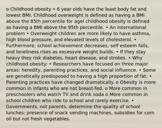 o Childhood obesity • 6 year olds have the least body fat and lowest BMI. Childhood overweight is defined as having a BMI above the 85th percentile for agel childhood obesity is defined as having a BMI above the 95th percentile. • An international problem • Overweight children are more likely to have asthma, high blood pressure, and elevated levels of cholesterol. • Furthermore, school achievement decreases, self esteem falls, and loneliness rises as excessvie weight builds. • If they stay heavy they risk diabetes, heart disease, and strokes. • Why childhood obesity: • Researchers have focused on three major areas: heredity, parenting practices, and social influence. • Some are genetically predisposed to having a high proportion of fat. • Parenting practices have changed dramatically. o Obesity is more common in infants who are not breast-fed. o More common in preschoolers who watch TV and drink soda o More common in school children who ride to school and rarely exercise. • Governments, not parents, determine the quality of school lunches; presence of snack vending machines, subsidies for corn oil but not fresh vegetables.