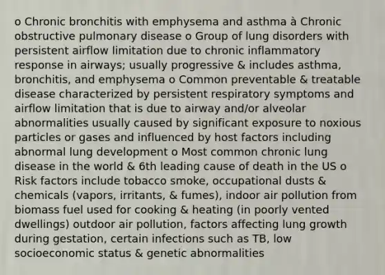 o Chronic bronchitis with emphysema and asthma à Chronic obstructive pulmonary disease o Group of lung disorders with persistent airflow limitation due to chronic inflammatory response in airways; usually progressive & includes asthma, bronchitis, and emphysema o Common preventable & treatable disease characterized by persistent respiratory symptoms and airflow limitation that is due to airway and/or alveolar abnormalities usually caused by significant exposure to noxious particles or gases and influenced by host factors including abnormal lung development o Most common chronic lung disease in the world & 6th leading cause of death in the US o Risk factors include tobacco smoke, occupational dusts & chemicals (vapors, irritants, & fumes), indoor air pollution from biomass fuel used for cooking & heating (in poorly vented dwellings) outdoor air pollution, factors affecting lung growth during gestation, certain infections such as TB, low socioeconomic status & genetic abnormalities