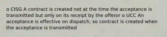 o CISG A contract is created not at the time the acceptance is transmitted but only on its receipt by the offeror o UCC An acceptance is effective on dispatch, so contract is created when the acceptance is transmitted