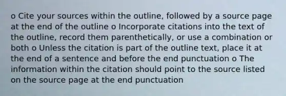 o Cite your sources within the outline, followed by a source page at the end of the outline o Incorporate citations into the text of the outline, record them parenthetically, or use a combination or both o Unless the citation is part of the outline text, place it at the end of a sentence and before the end punctuation o The information within the citation should point to the source listed on the source page at the end punctuation