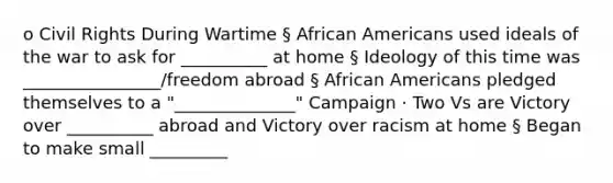 o Civil Rights During Wartime § African Americans used ideals of the war to ask for __________ at home § Ideology of this time was ________________/freedom abroad § African Americans pledged themselves to a "______________" Campaign · Two Vs are Victory over __________ abroad and Victory over racism at home § Began to make small _________