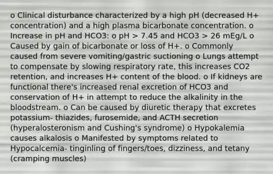 o Clinical disturbance characterized by a high pH (decreased H+ concentration) and a high plasma bicarbonate concentration. o Increase in pH and HCO3: o pH > 7.45 and HCO3 > 26 mEg/L o Caused by gain of bicarbonate or loss of H+. o Commonly caused from severe vomiting/gastric suctioning o Lungs attempt to compensate by slowing respiratory rate, this increases CO2 retention, and increases H+ content of the blood. o If kidneys are functional there's increased renal excretion of HCO3 and conservation of H+ in attempt to reduce the alkalinity in the bloodstream. o Can be caused by diuretic therapy that excretes potassium- thiazides, furosemide, and ACTH secretion (hyperalosteronism and Cushing's syndrome) o Hypokalemia causes alkalosis o Manifested by symptoms related to Hypocalcemia- tinginling of fingers/toes, dizziness, and tetany (cramping muscles)