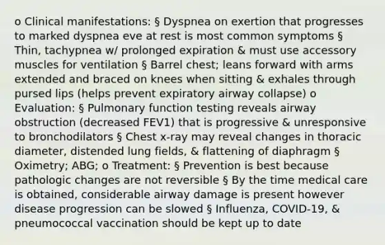 o Clinical manifestations: § Dyspnea on exertion that progresses to marked dyspnea eve at rest is most common symptoms § Thin, tachypnea w/ prolonged expiration & must use accessory muscles for ventilation § Barrel chest; leans forward with arms extended and braced on knees when sitting & exhales through pursed lips (helps prevent expiratory airway collapse) o Evaluation: § Pulmonary function testing reveals airway obstruction (decreased FEV1) that is progressive & unresponsive to bronchodilators § Chest x-ray may reveal changes in thoracic diameter, distended lung fields, & flattening of diaphragm § Oximetry; ABG; o Treatment: § Prevention is best because pathologic changes are not reversible § By the time medical care is obtained, considerable airway damage is present however disease progression can be slowed § Influenza, COVID-19, & pneumococcal vaccination should be kept up to date