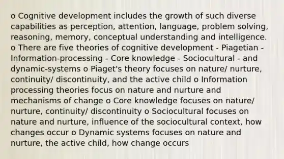 o Cognitive development includes the growth of such diverse capabilities as perception, attention, language, problem solving, reasoning, memory, conceptual understanding and intelligence. o There are five theories of cognitive development - Piagetian - Information-processing - Core knowledge - Sociocultural - and dynamic-systems o Piaget's theory focuses on nature/ nurture, continuity/ discontinuity, and the active child o Information processing theories focus on nature and nurture and mechanisms of change o Core knowledge focuses on nature/ nurture, continuity/ discontinuity o Sociocultural focuses on nature and nurture, influence of the sociocultural context, how changes occur o Dynamic systems focuses on nature and nurture, the active child, how change occurs