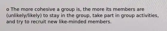 o The more cohesive a group is, the more its members are (unlikely/likely) to stay in the group, take part in group activities, and try to recruit new like-minded members.