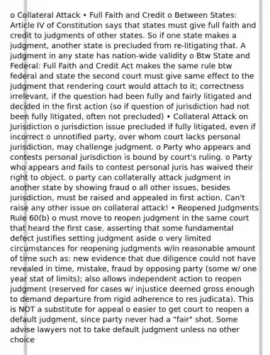 o Collateral Attack • Full Faith and Credit o Between States: Article IV of Constitution says that states must give full faith and credit to judgments of other states. So if one state makes a judgment, another state is precluded from re-litigating that. A judgment in any state has nation-wide validity o Btw State and Federal: Full Faith and Credit Act makes the same rule btw federal and state the second court must give same effect to the judgment that rendering court would attach to it; correctness irrelevant, if the question had been fully and fairly litigated and decided in the first action (so if question of jurisdiction had not been fully litigated, often not precluded) • Collateral Attack on Jurisdiction o jurisdiction issue precluded if fully litigated, even if incorrect o unnotified party, over whom court lacks personal jurisdiction, may challenge judgment. o Party who appears and contests personal jurisdiction is bound by court's ruling. o Party who appears and fails to contest personal juris has waived their right to object. o party can collaterally attack judgment in another state by showing fraud o all other issues, besides jurisdiction, must be raised and appealed in first action. Can't raise any other issue on collateral attack! • Reopened Judgments Rule 60(b) o must move to reopen judgment in the same court that heard the first case, asserting that some fundamental defect justifies setting judgment aside o very limited circumstances for reopening judgments w/in reasonable amount of time such as: new evidence that due diligence could not have revealed in time, mistake, fraud by opposing party (some w/ one year stat of limits); also allows independent action to reopen judgment (reserved for cases w/ injustice deemed gross enough to demand departure from rigid adherence to res judicata). This is NOT a substitute for appeal o easier to get court to reopen a default judgment, since party never had a "fair" shot. Some advise lawyers not to take default judgment unless no other choice