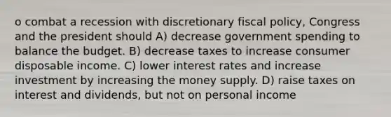 o combat a recession with discretionary <a href='https://www.questionai.com/knowledge/kPTgdbKdvz-fiscal-policy' class='anchor-knowledge'>fiscal policy</a>, Congress and the president should A) decrease government spending to balance the budget. B) decrease taxes to increase consumer disposable income. C) lower interest rates and increase investment by increasing the money supply. D) raise taxes on interest and dividends, but not on personal income