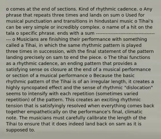 o comes at the end of sections. Kind of rhythmic cadence. o Any phrase that repeats three times and lands on sum o Used for musical punctuation and transitions in hindustani music o Tihai's can be very simple or incredibly complex. o name of a hit on the tala o specific phrase. ends with a sum --------------------------------------- o Musicians are finishing their performance with something called a Tihai, in which the same rhythmic pattern is played three times in succession, with the final statement of the pattern landing precisely on sam to end the piece. o The tihai functions as a rhythmic cadence, an ending pattern that provides a satisfying sense os closure at the end of a musical performance or section of a musical performance o Because the basic rhythmic pattern of the Tihai is of an irregular length, it creates a highly syncopated effect and the sense of rhythmic "dislocation" seems to intensify with each repetition (sometimes varied repetition) of the pattern. This creates an exciting rhythmic tension that is satisfyingly resolved when everything comes back together empathetically on the performance's final, climatic note. The musicians must carefully calibrate the length of the Tihai to ensure that it does indeed land back on sam as it is supposed to.