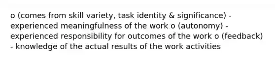 o (comes from skill variety, task identity & significance) - experienced meaningfulness of the work o (autonomy) - experienced responsibility for outcomes of the work o (feedback) - knowledge of the actual results of the work activities