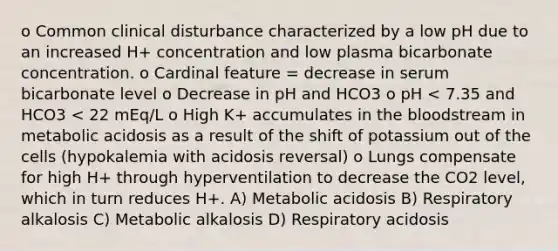 o Common clinical disturbance characterized by a low pH due to an increased H+ concentration and low plasma bicarbonate concentration. o Cardinal feature = decrease in serum bicarbonate level o Decrease in pH and HCO3 o pH < 7.35 and HCO3 < 22 mEq/L o High K+ accumulates in the bloodstream in metabolic acidosis as a result of the shift of potassium out of the cells (hypokalemia with acidosis reversal) o Lungs compensate for high H+ through hyperventilation to decrease the CO2 level, which in turn reduces H+. A) Metabolic acidosis B) Respiratory alkalosis C) Metabolic alkalosis D) Respiratory acidosis