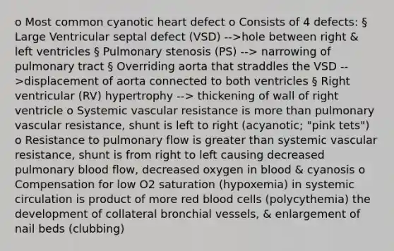 o Most common cyanotic heart defect o Consists of 4 defects: § Large Ventricular septal defect (VSD) -->hole between right & left ventricles § Pulmonary stenosis (PS) --> narrowing of pulmonary tract § Overriding aorta that straddles the VSD -->displacement of aorta connected to both ventricles § Right ventricular (RV) hypertrophy --> thickening of wall of right ventricle o Systemic vascular resistance is more than pulmonary vascular resistance, shunt is left to right (acyanotic; "pink tets") o Resistance to pulmonary flow is greater than systemic vascular resistance, shunt is from right to left causing decreased pulmonary blood flow, decreased oxygen in blood & cyanosis o Compensation for low O2 saturation (hypoxemia) in systemic circulation is product of more red blood cells (polycythemia) the development of collateral bronchial vessels, & enlargement of nail beds (clubbing)