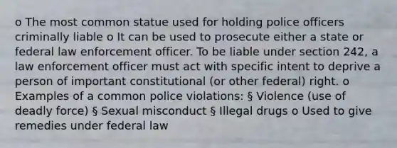 o The most common statue used for holding police officers criminally liable o It can be used to prosecute either a state or federal law enforcement officer. To be liable under section 242, a law enforcement officer must act with specific intent to deprive a person of important constitutional (or other federal) right. o Examples of a common police violations: § Violence (use of deadly force) § Sexual misconduct § Illegal drugs o Used to give remedies under federal law