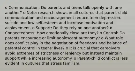 o Communication: Do parents and teens talk openly with one another? o Note: research shows in all cultures that parent-child communication and encouragement reduce teen depression, suicide and low self-esteem and increase motivation and achievement. o Support: Do they rely on one another? o Connectedness: How emotionally close are they? o Control: Do parents encourage or limit adolescent autonomy? o What role does conflict play in the negotiation of freedoms and balance of parental control in teens' lives? o It is crucial that caregivers avoid extremes of strictness or leniency but instead maintain support while increasing autonomy. o Parent-child conflict is less evident in cultures that stress familism.