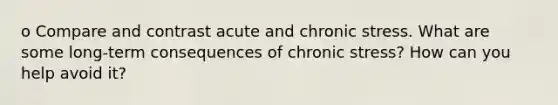 o Compare and contrast acute and chronic stress. What are some long-term consequences of chronic stress? How can you help avoid it?