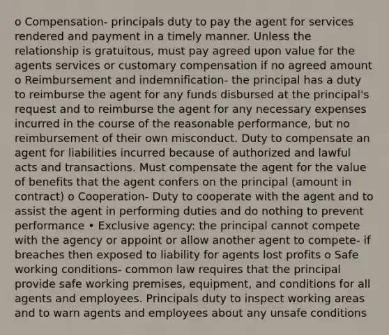 o Compensation- principals duty to pay the agent for services rendered and payment in a timely manner. Unless the relationship is gratuitous, must pay agreed upon value for the agents services or customary compensation if no agreed amount o Reimbursement and indemnification- the principal has a duty to reimburse the agent for any funds disbursed at the principal's request and to reimburse the agent for any necessary expenses incurred in the course of the reasonable performance, but no reimbursement of their own misconduct. Duty to compensate an agent for liabilities incurred because of authorized and lawful acts and transactions. Must compensate the agent for the value of benefits that the agent confers on the principal (amount in contract) o Cooperation- Duty to cooperate with the agent and to assist the agent in performing duties and do nothing to prevent performance • Exclusive agency: the principal cannot compete with the agency or appoint or allow another agent to compete- if breaches then exposed to liability for agents lost profits o Safe working conditions- common law requires that the principal provide safe working premises, equipment, and conditions for all agents and employees. Principals duty to inspect working areas and to warn agents and employees about any unsafe conditions