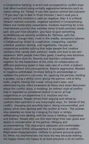 o Competitive fighting: A direct and uncooperative conflict style that often involves using verbally aggressive behaviors such as name-calling. Ex: Threat: If you (the source) control the outcome ("If you don't go to bed in three minutes, I won't read you a story") and the sanction is seen as negative, then it is a threat (Source controls outcome, negative sanction) o Compromising: Direct and moderately cooperative. Involves searching for a fair, intermediate position that satisfies some of both partners needs. part -win-part-lose-situation; you have to give something up.Modifying pre existing solutions Ex: Fairness, split the difference, change roles, meet in the middle, temporary solution o Collaborating: Direct & cooperative. Integrating, solution oriented, problem solving, and negotiation. Focuses on cooperative problem solving that helps people find creative solutions that satisfy both partners' needs and lead to win-win situations. Both people meet their goals. Creating new solutions. Most effective style Ex: Parents and teachers collaborate together for the betterment of the child. Or collaboration on different parenting styles to best take care of a child. o Indirect fighting: Indirect and uncooperative. Passive aggressive. Related to negative withdrawal. Involves failing to acknowledge or validate the partner's concerns. Ex: ignoring the partner, holding a grudge, using a whiny voice, giving the partner cold or dirty looks, angrily leaving the scene, rolling one's eyes, and administering the silent treatment all these shut down discussion about the conflict issue. o Avoiding: An indirect style of conflict that is regarded as somewhat neutral in terms of how cooperative or uncooperative it is. Inactive and non confrontational. People refrain from arguing and refuse to confront their partners in any meaningful ways. Ex: Denial of the conflict, changing and avoiding topics, being noncommittal, and joking rather than dealing with the conflict at hand - The avoider may sidestep an issue by changing the topic or simply withdrawing from dealing with the issue o Yielding: Cooperative and indirect. People who use this style forgo their own goals and desire in consideration of the partner. Obliging and accommodating. This response is adequate and comfortable; doesn't cause further disagreement or escalation of conflict. Plays down disagreements. Unlikely to achieve personal goals. Ex: When my boyfriend lets me have my way because making me happy makes him happy or at least prevents a lot of conflict.