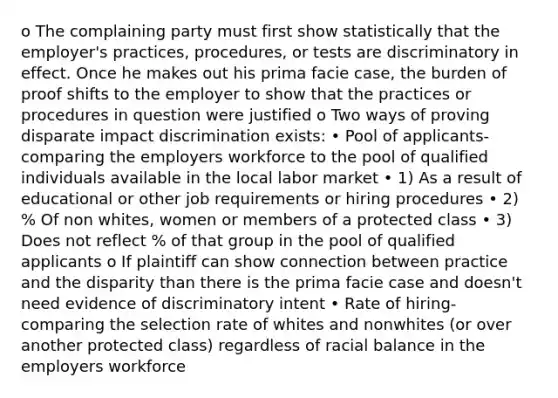 o The complaining party must first show statistically that the employer's practices, procedures, or tests are discriminatory in effect. Once he makes out his prima facie case, the burden of proof shifts to the employer to show that the practices or procedures in question were justified o Two ways of proving disparate impact discrimination exists: • Pool of applicants- comparing the employers workforce to the pool of qualified individuals available in the local labor market • 1) As a result of educational or other job requirements or hiring procedures • 2) % Of non whites, women or members of a protected class • 3) Does not reflect % of that group in the pool of qualified applicants o If plaintiff can show connection between practice and the disparity than there is the prima facie case and doesn't need evidence of discriminatory intent • Rate of hiring- comparing the selection rate of whites and nonwhites (or over another protected class) regardless of racial balance in the employers workforce