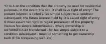 "O to A on the condition that the property be used for residential purposes; in the event it is not, O shall have right of entry" The present interest is called a fee simple subject to a condition subsequent; the future interest held by O is called right of entry O must assert her right to regain possession of the property (Versus fee simple determinable - where ownership is AUTOMATICALLY transferred - for fee simple subject to a condition subsequent - must do something to get ownership back IE file trespassing suit, etc)