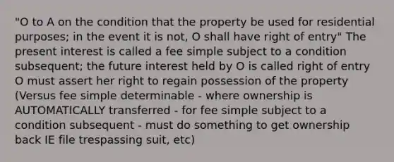 "O to A on the condition that the property be used for residential purposes; in the event it is not, O shall have right of entry" The present interest is called a fee simple subject to a condition subsequent; the future interest held by O is called right of entry O must assert her right to regain possession of the property (Versus fee simple determinable - where ownership is AUTOMATICALLY transferred - for fee simple subject to a condition subsequent - must do something to get ownership back IE file trespassing suit, etc)