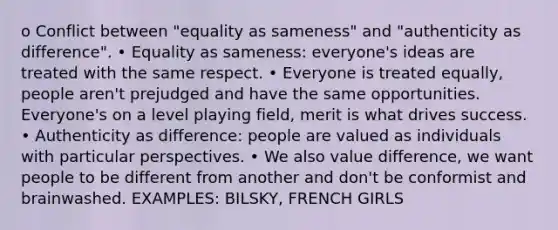 o Conflict between "equality as sameness" and "authenticity as difference". • Equality as sameness: everyone's ideas are treated with the same respect. • Everyone is treated equally, people aren't prejudged and have the same opportunities. Everyone's on a level playing field, merit is what drives success. • Authenticity as difference: people are valued as individuals with particular perspectives. • We also value difference, we want people to be different from another and don't be conformist and brainwashed. EXAMPLES: BILSKY, FRENCH GIRLS