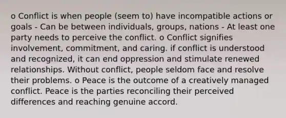 o Conflict is when people (seem to) have incompatible actions or goals - Can be between individuals, groups, nations - At least one party needs to perceive the conflict. o Conflict signifies involvement, commitment, and caring. if conflict is understood and recognized, it can end oppression and stimulate renewed relationships. Without conflict, people seldom face and resolve their problems. o Peace is the outcome of a creatively managed conflict. Peace is the parties reconciling their perceived differences and reaching genuine accord.