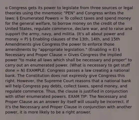 o Congress gets its power to legislate from three sources or legal theories using the mnemonic "PEN" and Congress writes the laws: § Enumerated Powers = To collect taxes and spend money for the general welfare, to borrow money on the credit of the United States, regulate commerce, declare war, and to raise and support the army, navy, and militia. (It's all about power and money = P) § Enabling clauses of the 13th, 14th, and 15th Amendments give Congress the power to enforce those amendments by "appropriate legislation." (Enabling = E) § Necessary and Proper Clause = Gives Congress the implied power "to make all laws which shall be necessary and proper" to carry out an enumerated power. (What is necessary to get stuff done = N) EXAMPLE: Congress passes a law creating a national bank. The Constitution does not expressly give Congress this right. However, the Supreme Court reasons that a national bank will help Congress pay debts, collect taxes, spend money, and regulate commerce. Thus, the clause is justified in conjunction with other enumerated powers. EXAM TIP: The Necessary and Proper Clause as an answer by itself will usually be incorrect. If it's the Necessary and Proper Clause in conjunction with another power, it is more likely to be a right answer.