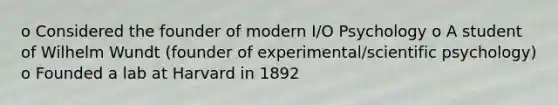 o Considered the founder of modern I/O Psychology o A student of Wilhelm Wundt (founder of experimental/scientific psychology) o Founded a lab at Harvard in 1892