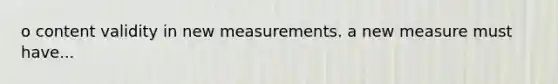 o content validity in new measurements. a new measure must have...