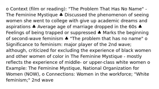 o Context (film or reading): "The Problem That Has No Name" - The Feminine Mystique ♣ Discussed the phenomenon of seeing women she went to college with give up academic dreams and aspirations ♣ Average age of marriage dropped in the 60s ♣ Feelings of being trapped or suppressed ♣ Marks the beginning of second-wave feminism ♣ "The problem that has no name" o Significance to feminism: major player of the 2nd wave; although, criticized for excluding the experience of black women and other women of color in The Feminine Mystique - mostly reflects the experience of middle- or upper-class white women o Example: The Feminine Mystique, National Organization for Women (NOW), o Connections: Women in the workforce; "White feminism;" 2nd wave