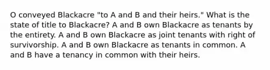 O conveyed Blackacre "to A and B and their heirs." What is the state of title to Blackacre? A and B own Blackacre as tenants by the entirety. A and B own Blackacre as joint tenants with right of survivorship. A and B own Blackacre as tenants in common. A and B have a tenancy in common with their heirs.