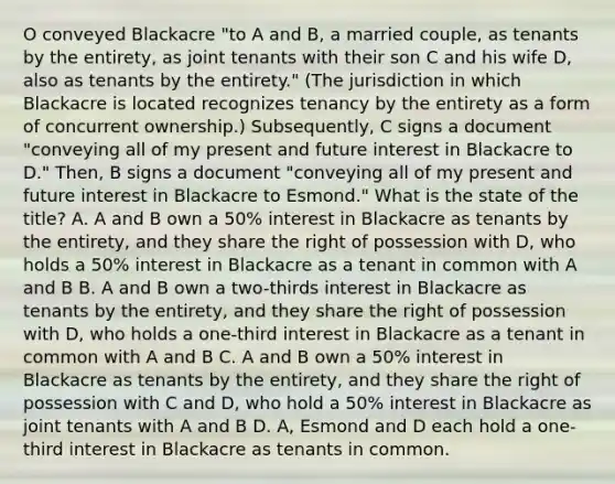 O conveyed Blackacre "to A and B, a married couple, as tenants by the entirety, as joint tenants with their son C and his wife D, also as tenants by the entirety." (The jurisdiction in which Blackacre is located recognizes tenancy by the entirety as a form of concurrent ownership.) Subsequently, C signs a document "conveying all of my present and future interest in Blackacre to D." Then, B signs a document "conveying all of my present and future interest in Blackacre to Esmond." What is the state of the title? A. A and B own a 50% interest in Blackacre as tenants by the entirety, and they share the right of possession with D, who holds a 50% interest in Blackacre as a tenant in common with A and B B. A and B own a two-thirds interest in Blackacre as tenants by the entirety, and they share the right of possession with D, who holds a one-third interest in Blackacre as a tenant in common with A and B C. A and B own a 50% interest in Blackacre as tenants by the entirety, and they share the right of possession with C and D, who hold a 50% interest in Blackacre as joint tenants with A and B D. A, Esmond and D each hold a one-third interest in Blackacre as tenants in common.