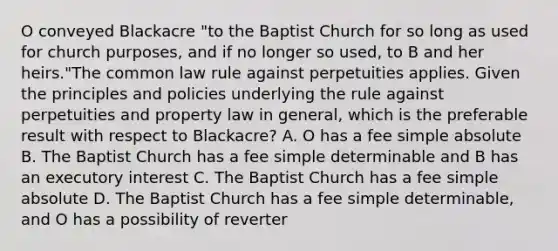 O conveyed Blackacre "to the Baptist Church for so long as used for church purposes, and if no longer so used, to B and her heirs."The common law rule against perpetuities applies. Given the principles and policies underlying the rule against perpetuities and property law in general, which is the preferable result with respect to Blackacre? A. O has a fee simple absolute B. The Baptist Church has a fee simple determinable and B has an executory interest C. The Baptist Church has a fee simple absolute D. The Baptist Church has a fee simple determinable, and O has a possibility of reverter