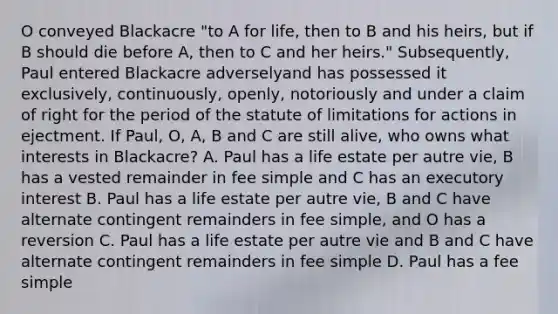 O conveyed Blackacre "to A for life, then to B and his heirs, but if B should die before A, then to C and her heirs." Subsequently, Paul entered Blackacre adverselyand has possessed it exclusively, continuously, openly, notoriously and under a claim of right for the period of the statute of limitations for actions in ejectment. If Paul, O, A, B and C are still alive, who owns what interests in Blackacre? A. Paul has a life estate per autre vie, B has a vested remainder in fee simple and C has an executory interest B. Paul has a life estate per autre vie, B and C have alternate contingent remainders in fee simple, and O has a reversion C. Paul has a life estate per autre vie and B and C have alternate contingent remainders in fee simple D. Paul has a fee simple