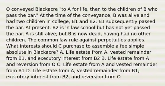 O conveyed Blackacre "to A for life, then to the children of B who pass the bar." At the time of the conveyance, B was alive and had two children in college, B1 and B2. B1 subsequently passed the bar. At present, B2 is in law school but has not yet passed the bar. A is still alive, but B is now dead, having had no other children. The common law rule against perpetuities applies. What interests should C purchase to assemble a fee simple absolute in Blackacre? A. Life estate from A, vested remainder from B1, and executory interest from B2 B. Life estate from A and reversion from O C. Life estate from A and vested remainder from B1 D. Life estate from A, vested remainder from B1, executory interest from B2, and reversion from O