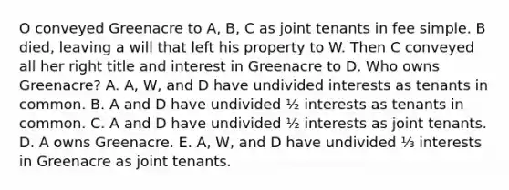 O conveyed Greenacre to A, B, C as joint tenants in fee simple. B died, leaving a will that left his property to W. Then C conveyed all her right title and interest in Greenacre to D. Who owns Greenacre? A. A, W, and D have undivided interests as tenants in common. B. A and D have undivided ½ interests as tenants in common. C. A and D have undivided ½ interests as joint tenants. D. A owns Greenacre. E. A, W, and D have undivided ⅓ interests in Greenacre as joint tenants.