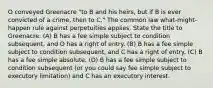 O conveyed Greenacre "to B and his heirs, but if B is ever convicted of a crime, then to C." The common law what-might-happen rule against perpetuities applies. State the title to Greenacre. (A) B has a fee simple subject to condition subsequent, and O has a right of entry. (B) B has a fee simple subject to condition subsequent, and C has a right of entry. (C) B has a fee simple absolute. (D) B has a fee simple subject to condition subsequent (or you could say fee simple subject to executory limitation) and C has an executory interest.