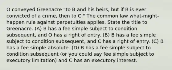 O conveyed Greenacre "to B and his heirs, but if B is ever convicted of a crime, then to C." The common law what-might-happen rule against perpetuities applies. State the title to Greenacre. (A) B has a fee simple subject to condition subsequent, and O has a right of entry. (B) B has a fee simple subject to condition subsequent, and C has a right of entry. (C) B has a fee simple absolute. (D) B has a fee simple subject to condition subsequent (or you could say fee simple subject to executory limitation) and C has an executory interest.