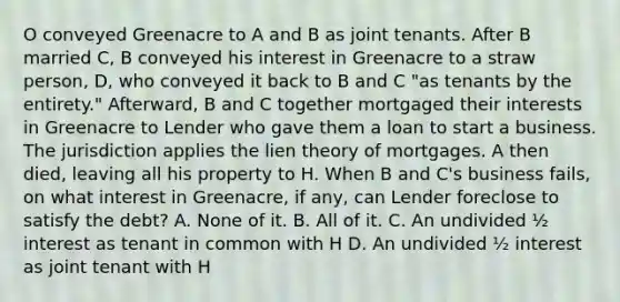 O conveyed Greenacre to A and B as joint tenants. After B married C, B conveyed his interest in Greenacre to a straw person, D, who conveyed it back to B and C "as tenants by the entirety." Afterward, B and C together mortgaged their interests in Greenacre to Lender who gave them a loan to start a business. The jurisdiction applies the lien theory of mortgages. A then died, leaving all his property to H. When B and C's business fails, on what interest in Greenacre, if any, can Lender foreclose to satisfy the debt? A. None of it. B. All of it. C. An undivided ½ interest as tenant in common with H D. An undivided ½ interest as joint tenant with H