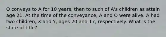 O conveys to A for 10 years, then to such of A's children as attain age 21. At the time of the conveyance, A and O were alive. A had two children, X and Y, ages 20 and 17, respectively. What is the state of title?