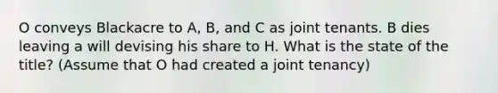 O conveys Blackacre to A, B, and C as joint tenants. B dies leaving a will devising his share to H. What is the state of the title? (Assume that O had created a joint tenancy)