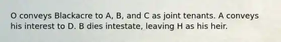 O conveys Blackacre to A, B, and C as joint tenants. A conveys his interest to D. B dies intestate, leaving H as his heir.