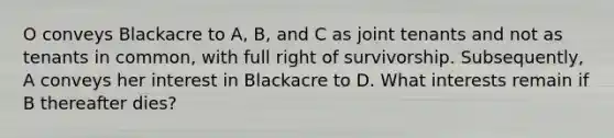 O conveys Blackacre to A, B, and C as joint tenants and not as tenants in common, with full right of survivorship. Subsequently, A conveys her interest in Blackacre to D. What interests remain if B thereafter dies?