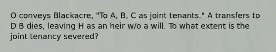 O conveys Blackacre, "To A, B, C as joint tenants." A transfers to D B dies, leaving H as an heir w/o a will. To what extent is the joint tenancy severed?