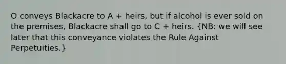 O conveys Blackacre to A + heirs, but if alcohol is ever sold on the premises, Blackacre shall go to C + heirs. (NB: we will see later that this conveyance violates the Rule Against Perpetuities.)